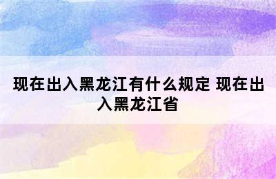 现在出入黑龙江有什么规定 现在出入黑龙江省